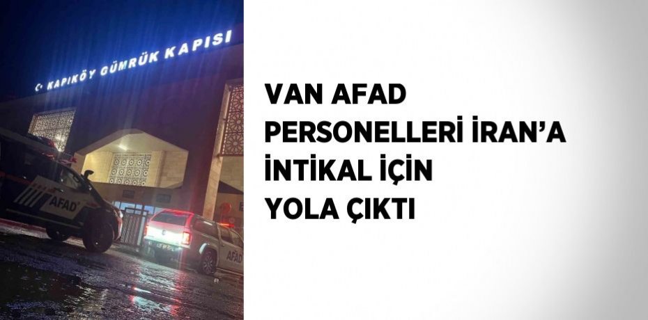 VAN AFAD PERSONELLERİ İRAN’A İNTİKAL İÇİN YOLA ÇIKTI