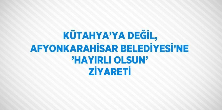 KÜTAHYA’YA DEĞİL, AFYONKARAHİSAR BELEDİYESİ’NE ’HAYIRLI OLSUN’ ZİYARETİ