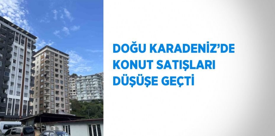 DOĞU KARADENİZ’DE KONUT SATIŞLARI DÜŞÜŞE GEÇTİ