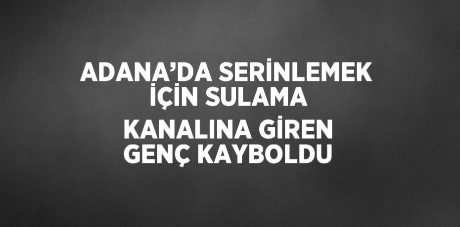 ADANA’DA SERİNLEMEK İÇİN SULAMA KANALINA GİREN GENÇ KAYBOLDU