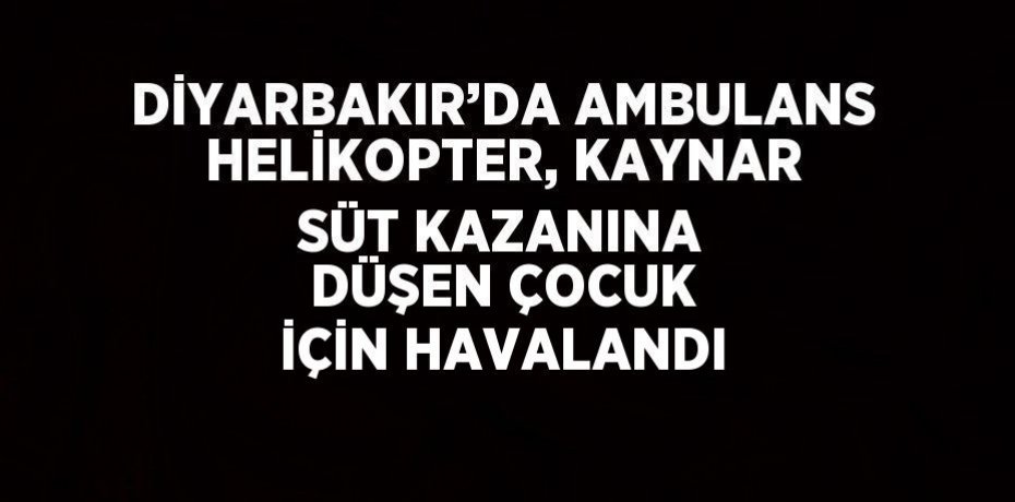 DİYARBAKIR’DA AMBULANS HELİKOPTER, KAYNAR SÜT KAZANINA DÜŞEN ÇOCUK İÇİN HAVALANDI