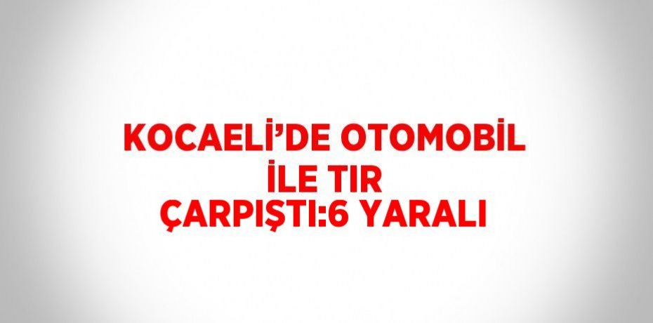 KOCAELİ’DE OTOMOBİL İLE TIR ÇARPIŞTI:6 YARALI