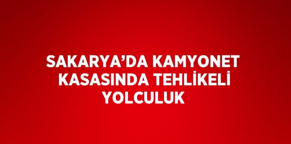 SAKARYA’DA KAMYONET KASASINDA TEHLİKELİ YOLCULUK