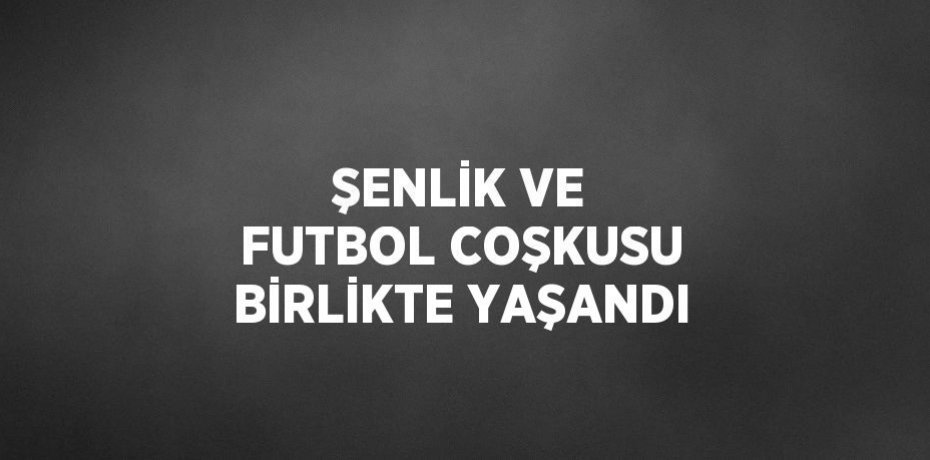 ŞENLİK VE FUTBOL COŞKUSU BİRLİKTE YAŞANDI