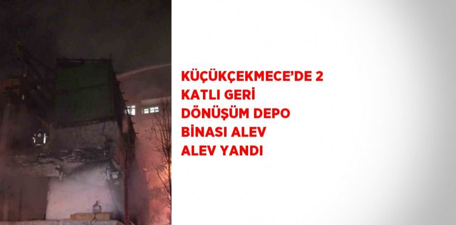 KÜÇÜKÇEKMECE’DE 2 KATLI GERİ DÖNÜŞÜM DEPO BİNASI ALEV ALEV YANDI