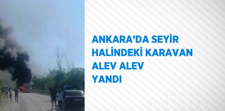 ANKARA’DA SEYİR HALİNDEKİ KARAVAN ALEV ALEV YANDI