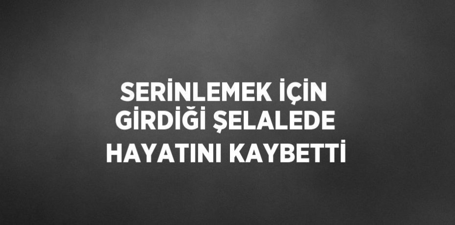 SERİNLEMEK İÇİN GİRDİĞİ ŞELALEDE HAYATINI KAYBETTİ