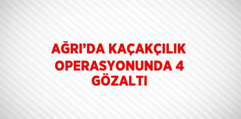 AĞRI’DA KAÇAKÇILIK OPERASYONUNDA 4 GÖZALTI