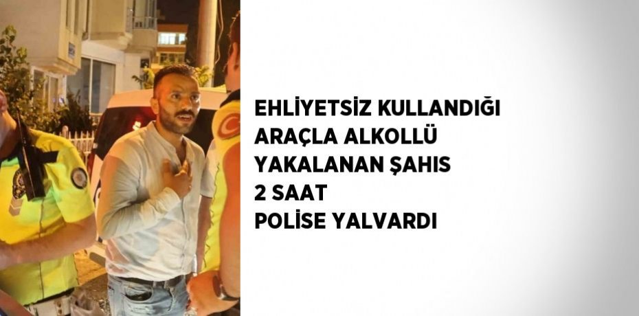 EHLİYETSİZ KULLANDIĞI ARAÇLA ALKOLLÜ YAKALANAN ŞAHIS 2 SAAT POLİSE YALVARDI
