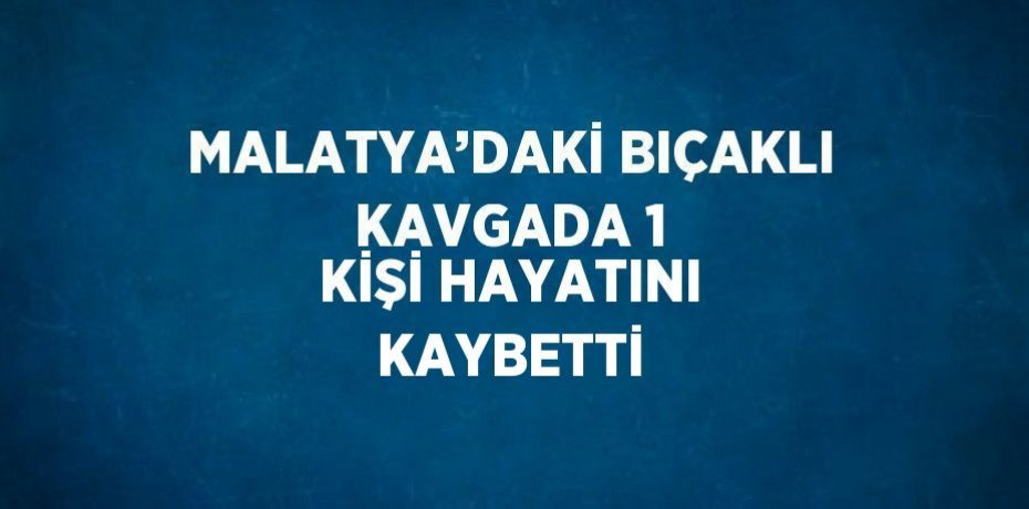 MALATYA’DAKİ BIÇAKLI KAVGADA 1 KİŞİ HAYATINI KAYBETTİ