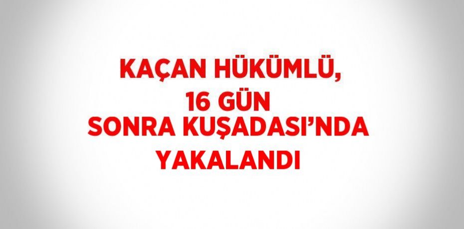 KAÇAN HÜKÜMLÜ, 16 GÜN SONRA KUŞADASI’NDA YAKALANDI