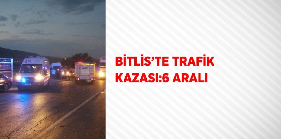 BİTLİS’TE TRAFİK KAZASI:6 ARALI