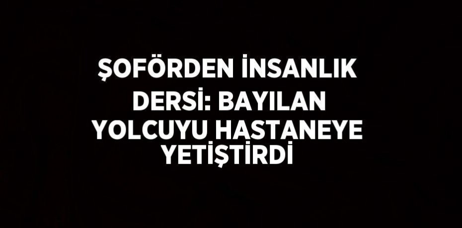ŞOFÖRDEN İNSANLIK DERSİ: BAYILAN YOLCUYU HASTANEYE YETİŞTİRDİ