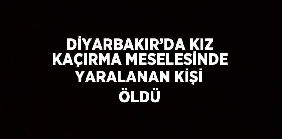 DİYARBAKIR’DA KIZ KAÇIRMA MESELESİNDE YARALANAN KİŞİ ÖLDÜ
