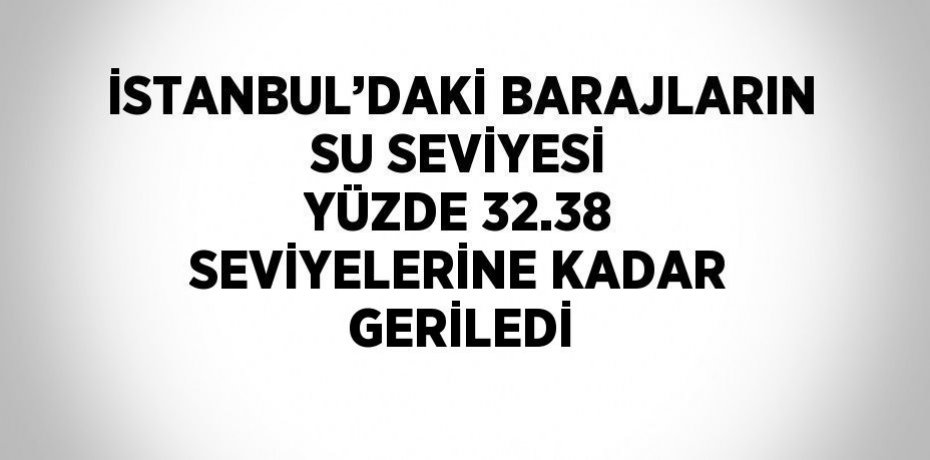 İSTANBUL’DAKİ BARAJLARIN SU SEVİYESİ YÜZDE 32.38 SEVİYELERİNE KADAR GERİLEDİ