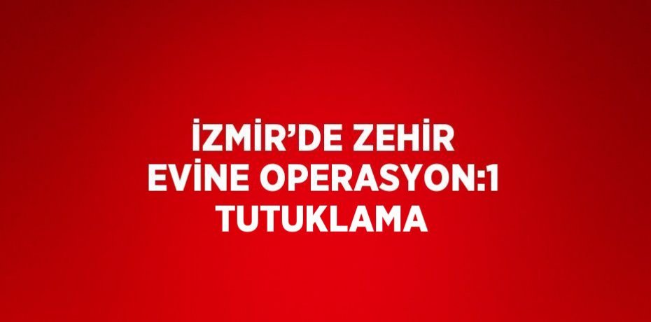 İZMİR’DE ZEHİR EVİNE OPERASYON:1 TUTUKLAMA