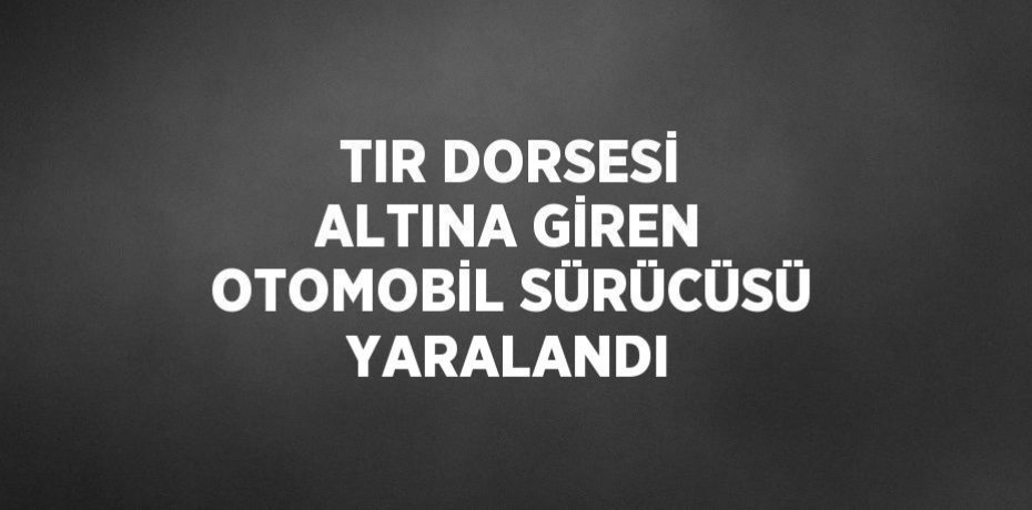 TIR DORSESİ ALTINA GİREN OTOMOBİL SÜRÜCÜSÜ YARALANDI