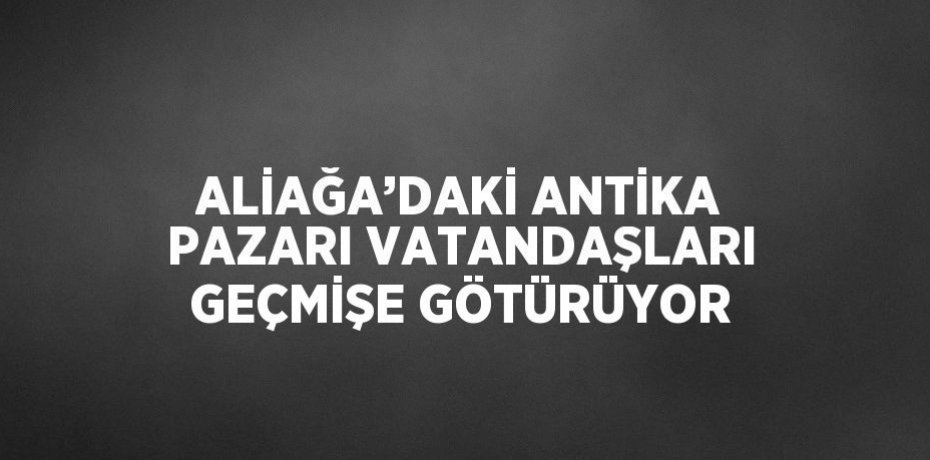 ALİAĞA’DAKİ ANTİKA PAZARI VATANDAŞLARI GEÇMİŞE GÖTÜRÜYOR