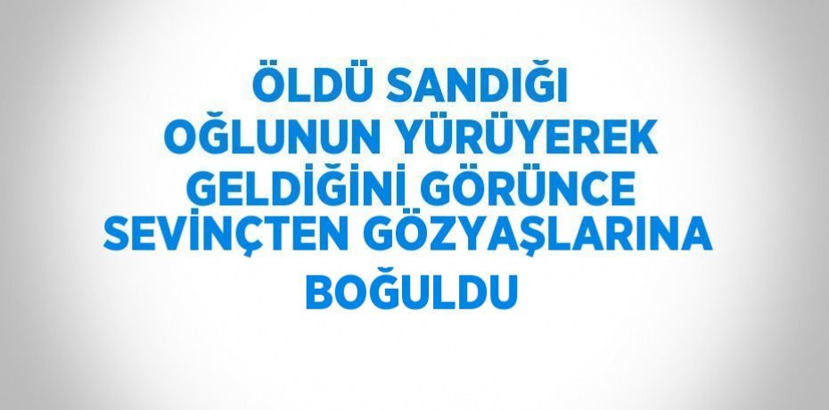 ÖLDÜ SANDIĞI OĞLUNUN YÜRÜYEREK GELDİĞİNİ GÖRÜNCE SEVİNÇTEN GÖZYAŞLARINA BOĞULDU