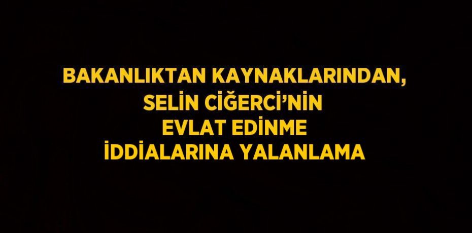 BAKANLIKTAN KAYNAKLARINDAN, SELİN CİĞERCİ’NİN EVLAT EDİNME İDDİALARINA YALANLAMA