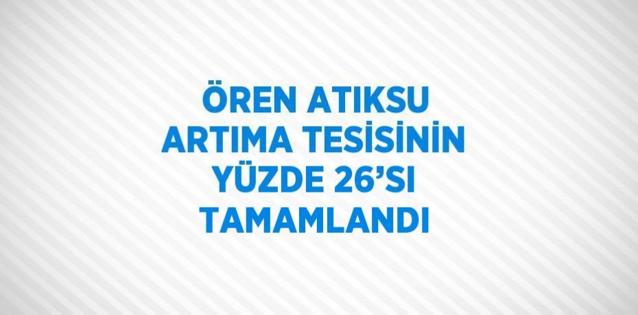 ÖREN ATIKSU ARTIMA TESİSİNİN YÜZDE 26’SI TAMAMLANDI