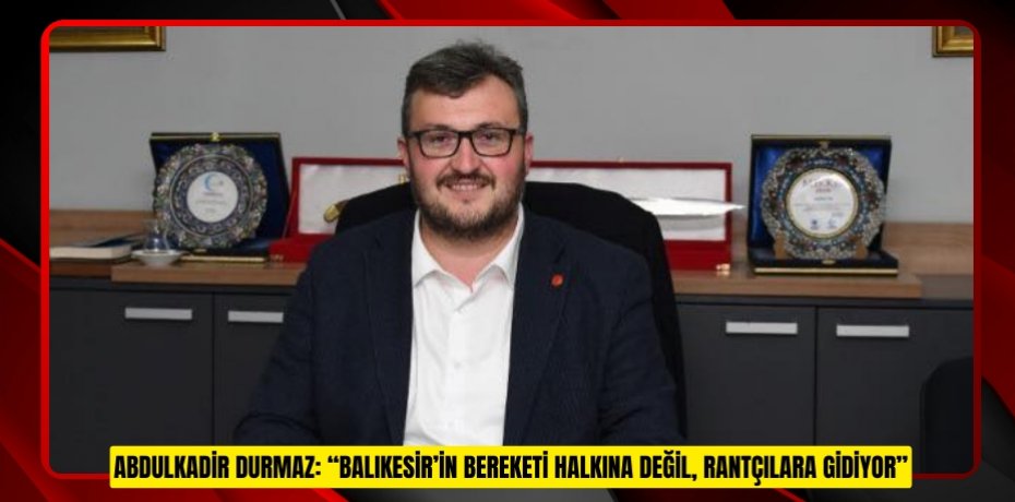 ABDULKADİR DURMAZ: “BALIKESİR’İN BEREKETİ HALKINA DEĞİL, RANTÇILARA GİDİYOR”