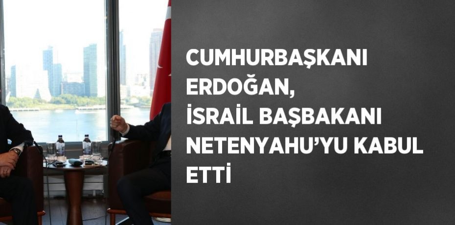 CUMHURBAŞKANI ERDOĞAN, İSRAİL BAŞBAKANI NETENYAHU’YU KABUL ETTİ