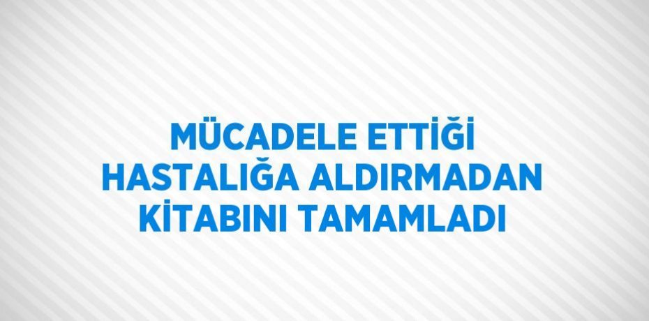 MÜCADELE ETTİĞİ HASTALIĞA ALDIRMADAN KİTABINI TAMAMLADI