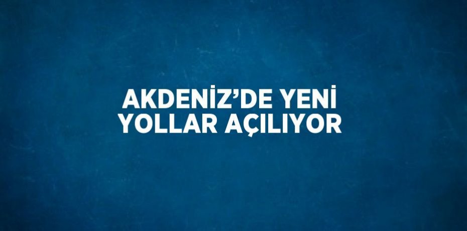 AKDENİZ’DE YENİ YOLLAR AÇILIYOR