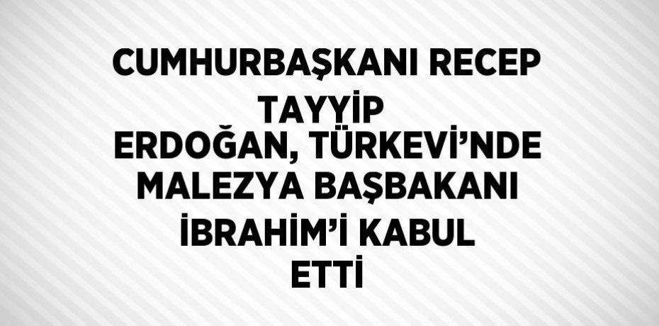 CUMHURBAŞKANI RECEP TAYYİP  ERDOĞAN, TÜRKEVİ’NDE MALEZYA BAŞBAKANI İBRAHİM’İ KABUL ETTİ