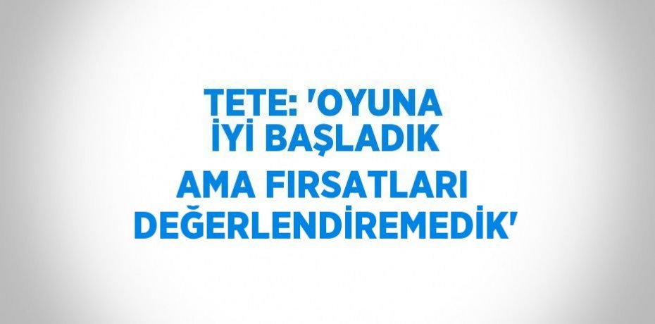 TETE: 'OYUNA İYİ BAŞLADIK AMA FIRSATLARI DEĞERLENDİREMEDİK'