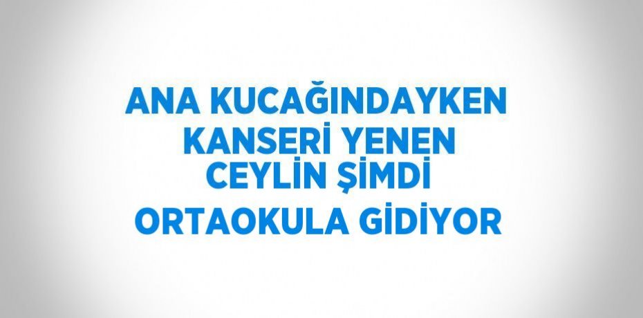 ANA KUCAĞINDAYKEN KANSERİ YENEN CEYLİN ŞİMDİ ORTAOKULA GİDİYOR