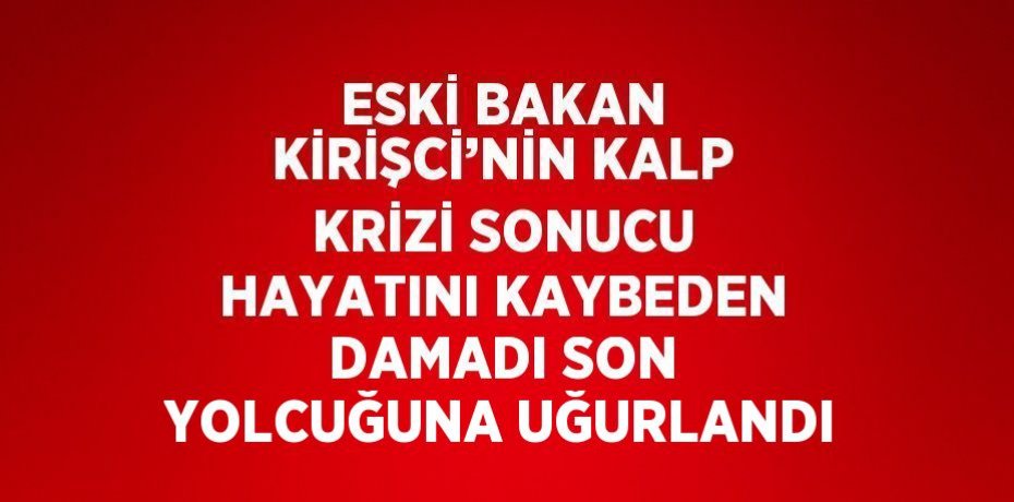 ESKİ BAKAN KİRİŞCİ’NİN KALP KRİZİ SONUCU HAYATINI KAYBEDEN DAMADI SON YOLCUĞUNA UĞURLANDI