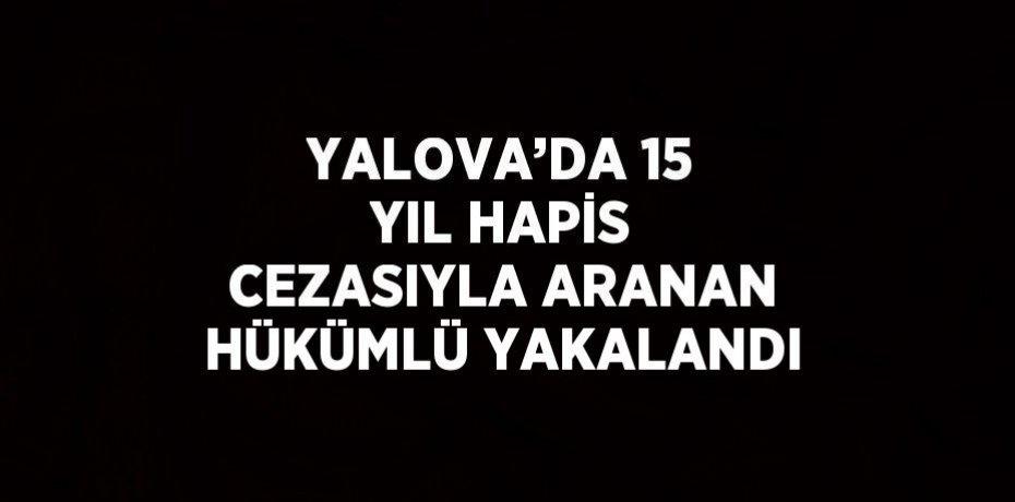 YALOVA’DA 15 YIL HAPİS CEZASIYLA ARANAN HÜKÜMLÜ YAKALANDI