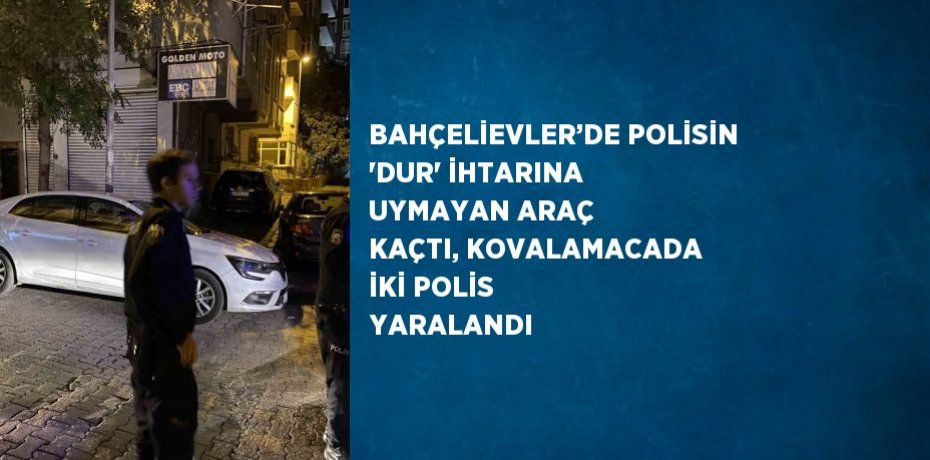 BAHÇELİEVLER’DE POLİSİN 'DUR' İHTARINA UYMAYAN ARAÇ KAÇTI, KOVALAMACADA İKİ POLİS YARALANDI