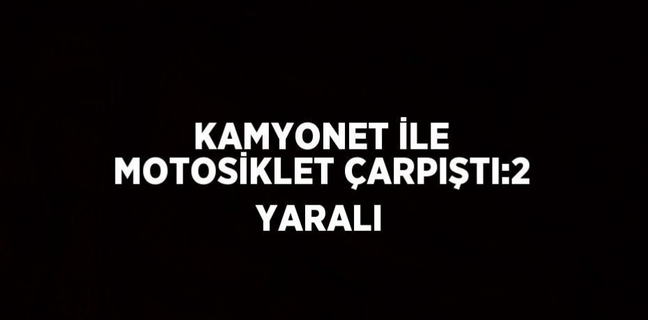 KAMYONET İLE MOTOSİKLET ÇARPIŞTI:2 YARALI