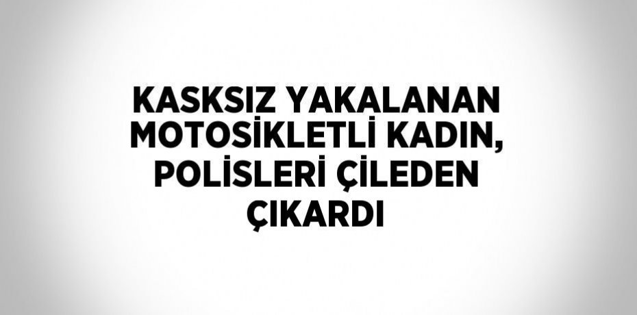 KASKSIZ YAKALANAN MOTOSİKLETLİ KADIN, POLİSLERİ ÇİLEDEN ÇIKARDI