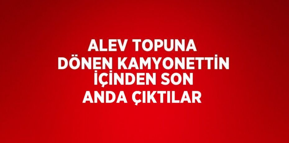 ALEV TOPUNA DÖNEN KAMYONETTİN İÇİNDEN SON ANDA ÇIKTILAR