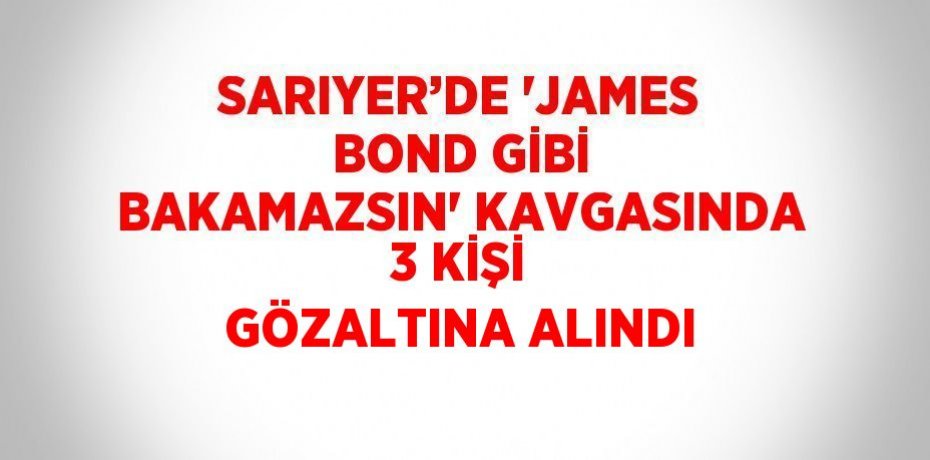 SARIYER’DE 'JAMES BOND GİBİ BAKAMAZSIN' KAVGASINDA 3 KİŞİ GÖZALTINA ALINDI