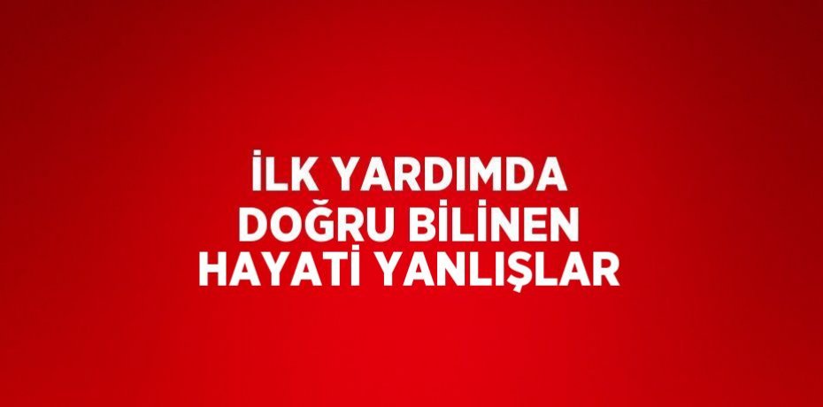 İLK YARDIMDA DOĞRU BİLİNEN HAYATİ YANLIŞLAR