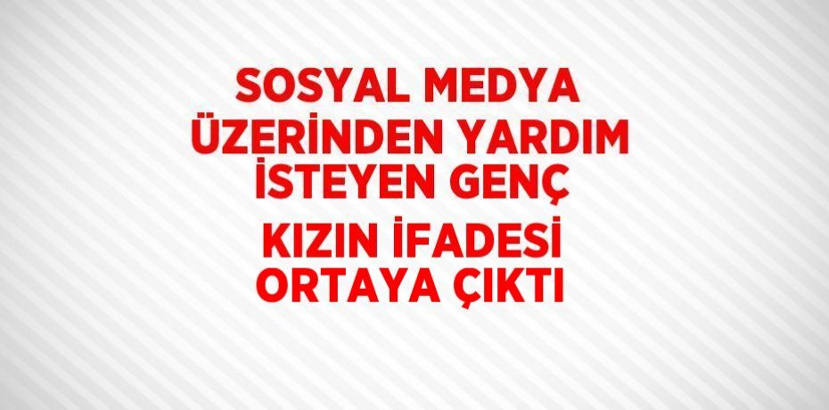SOSYAL MEDYA ÜZERİNDEN YARDIM İSTEYEN GENÇ KIZIN İFADESİ ORTAYA ÇIKTI