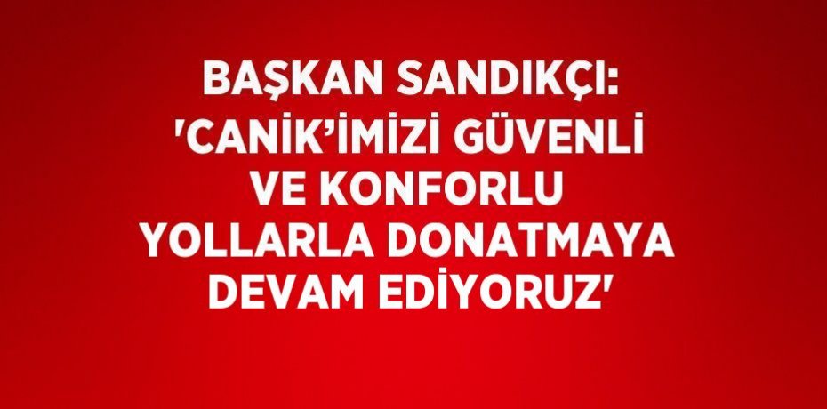 BAŞKAN SANDIKÇI: 'CANİK’İMİZİ GÜVENLİ VE KONFORLU YOLLARLA DONATMAYA DEVAM EDİYORUZ'