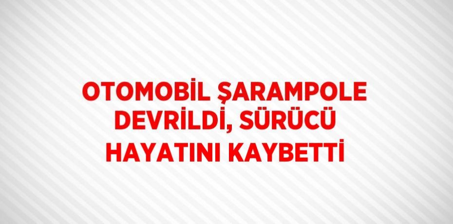 OTOMOBİL ŞARAMPOLE DEVRİLDİ, SÜRÜCÜ HAYATINI KAYBETTİ