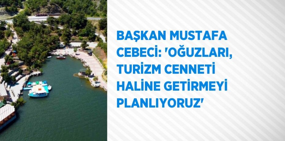 BAŞKAN MUSTAFA CEBECİ: 'OĞUZLARI, TURİZM CENNETİ HALİNE GETİRMEYİ PLANLIYORUZ'