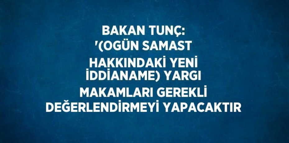 BAKAN TUNÇ: '(OGÜN SAMAST HAKKINDAKİ YENİ İDDİANAME) YARGI MAKAMLARI GEREKLİ DEĞERLENDİRMEYİ YAPACAKTIR