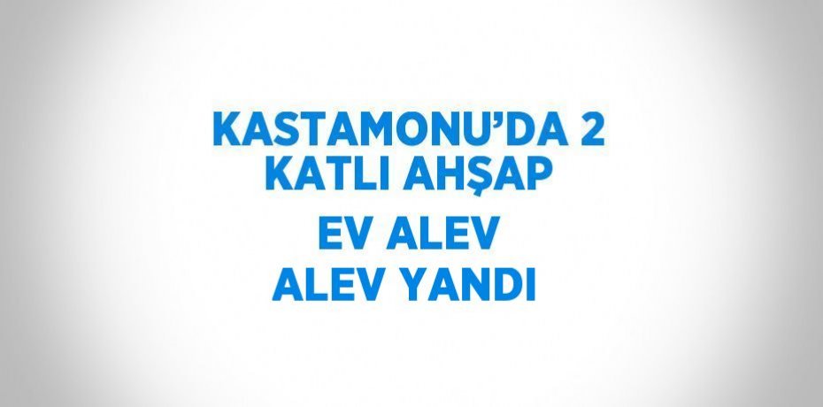KASTAMONU’DA 2 KATLI AHŞAP EV ALEV ALEV YANDI