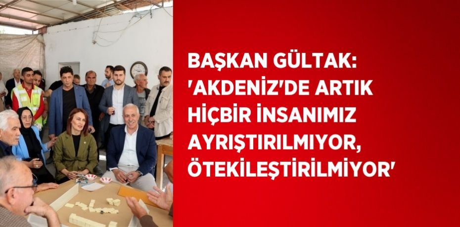 BAŞKAN GÜLTAK: 'AKDENİZ’DE ARTIK HİÇBİR İNSANIMIZ AYRIŞTIRILMIYOR, ÖTEKİLEŞTİRİLMİYOR'