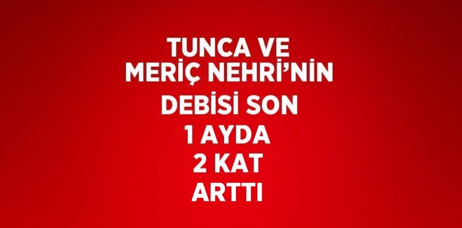 TUNCA VE MERİÇ NEHRİ’NİN DEBİSİ SON 1 AYDA 2 KAT ARTTI