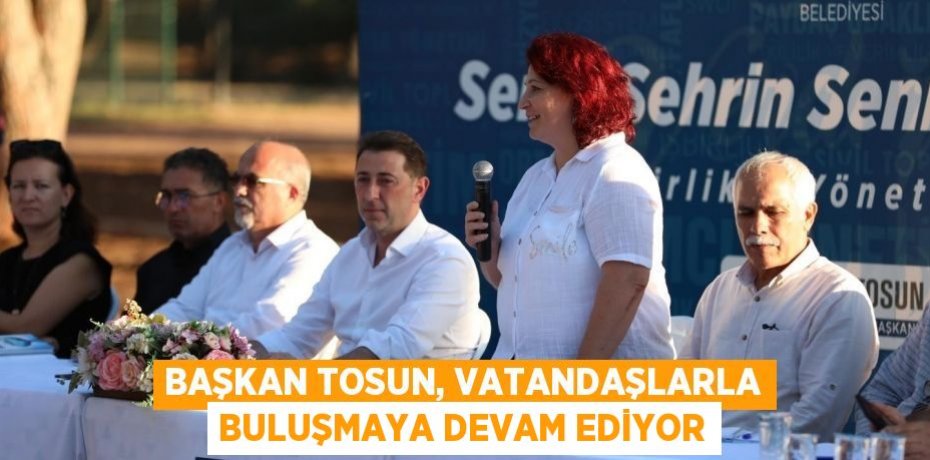 Başkan Tosun, vatandaşlarla buluşmaya devam ediyor