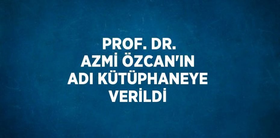 PROF. DR. AZMİ ÖZCAN’IN ADI KÜTÜPHANEYE VERİLDİ